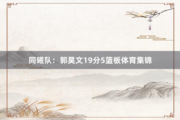 同曦队：郭昊文19分5篮板体育集锦