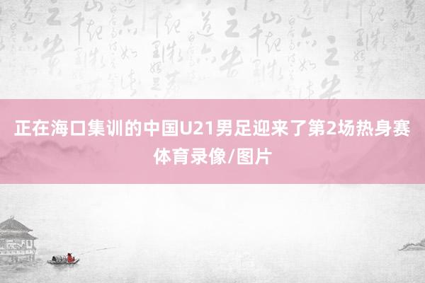 正在海口集训的中国U21男足迎来了第2场热身赛体育录像/图片