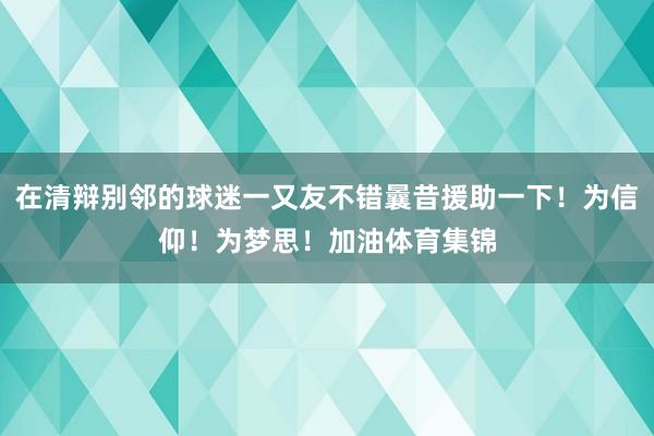 在清辩别邻的球迷一又友不错曩昔援助一下！为信仰！为梦思！加油体育集锦