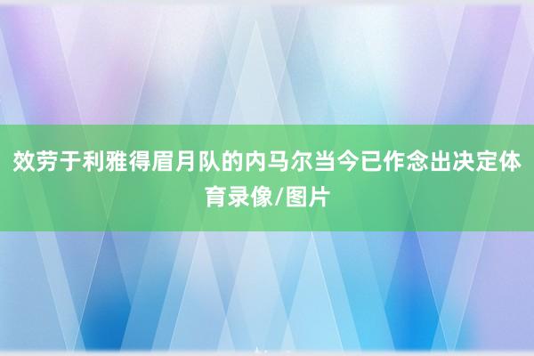 效劳于利雅得眉月队的内马尔当今已作念出决定体育录像/图片