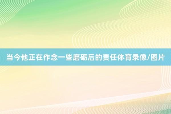 当今他正在作念一些磨砺后的责任体育录像/图片