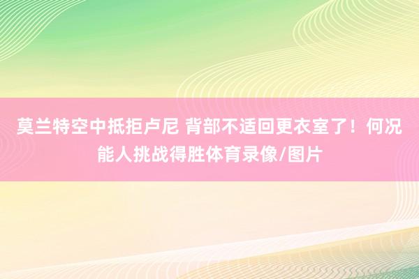 莫兰特空中抵拒卢尼 背部不适回更衣室了！何况能人挑战得胜体育录像/图片