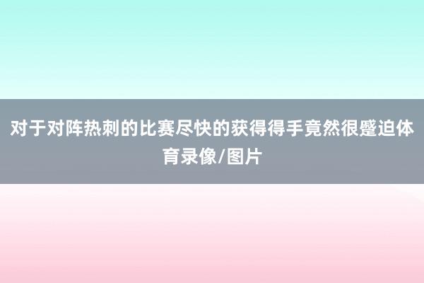 对于对阵热刺的比赛尽快的获得得手竟然很蹙迫体育录像/图片