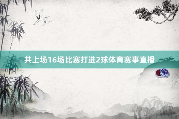 共上场16场比赛打进2球体育赛事直播