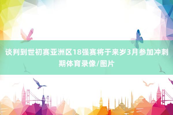 谈判到世初赛亚洲区18强赛将于来岁3月参加冲刺期体育录像/图片