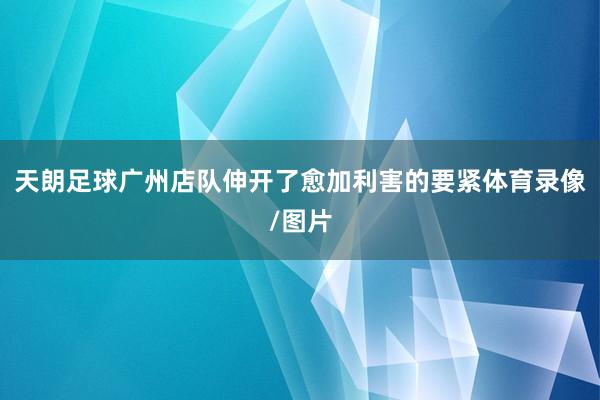 天朗足球广州店队伸开了愈加利害的要紧体育录像/图片