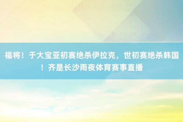 福将！于大宝亚初赛绝杀伊拉克，世初赛绝杀韩国！齐是长沙雨夜体育赛事直播