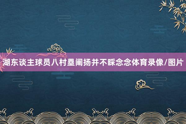 湖东谈主球员八村塁阐扬并不睬念念体育录像/图片