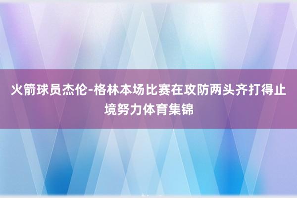 火箭球员杰伦-格林本场比赛在攻防两头齐打得止境努力体育集锦