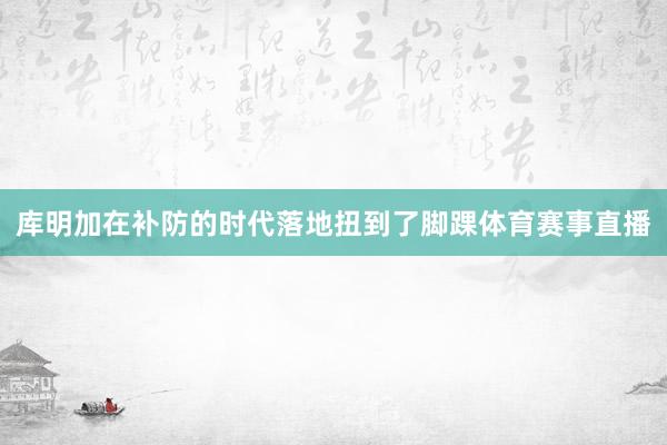 库明加在补防的时代落地扭到了脚踝体育赛事直播