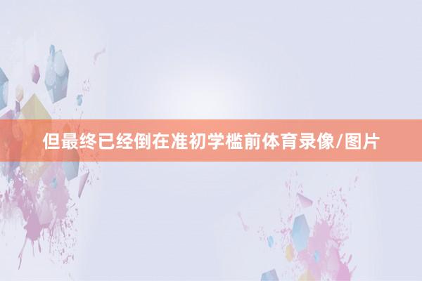 但最终已经倒在准初学槛前体育录像/图片