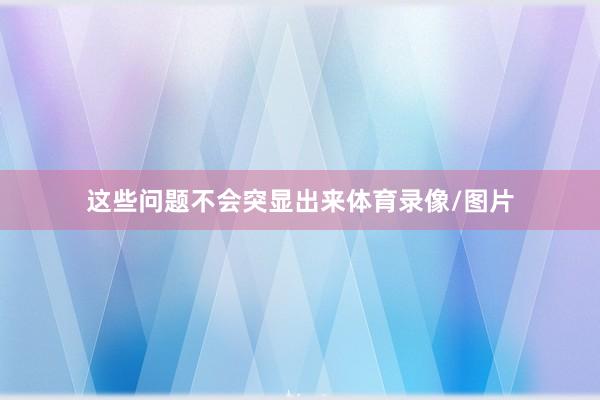 这些问题不会突显出来体育录像/图片