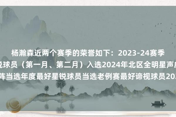 杨瀚森近两个赛季的荣誉如下：2023-24赛季：两次当选月度最好星锐球员（第一月、第二月）入选2024年北区全明星声威入选国内球员最好一阵当选年度最好星锐球员当选老例赛最好谛视球员2024-25赛季：两次当选周最好球员（第三周、第七周）    体育赛事直播