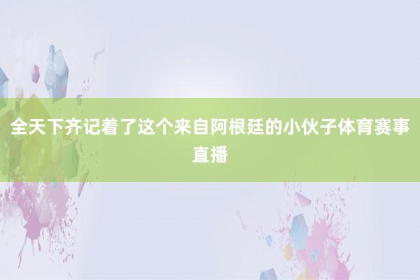 全天下齐记着了这个来自阿根廷的小伙子体育赛事直播