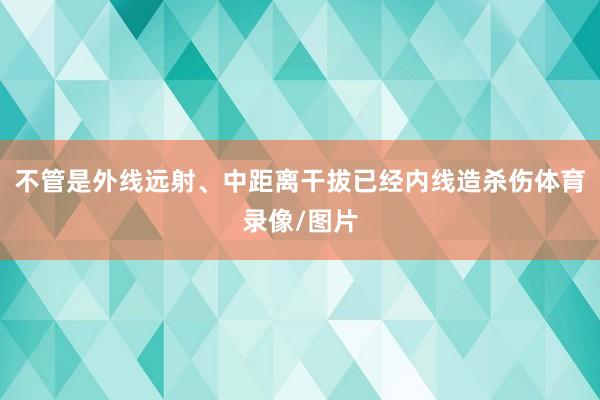 不管是外线远射、中距离干拔已经内线造杀伤体育录像/图片