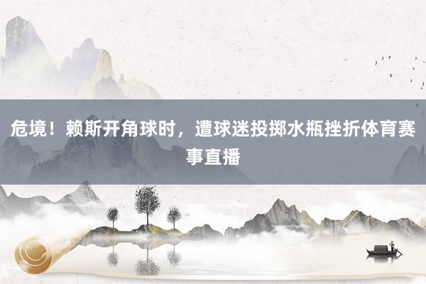 危境！赖斯开角球时，遭球迷投掷水瓶挫折体育赛事直播