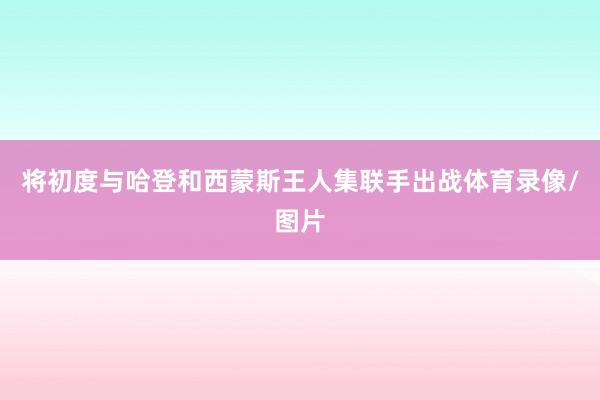 将初度与哈登和西蒙斯王人集联手出战体育录像/图片