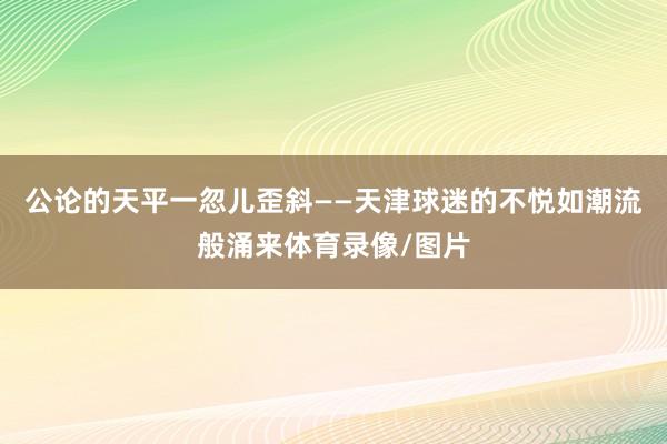 公论的天平一忽儿歪斜——天津球迷的不悦如潮流般涌来体育录像/图片