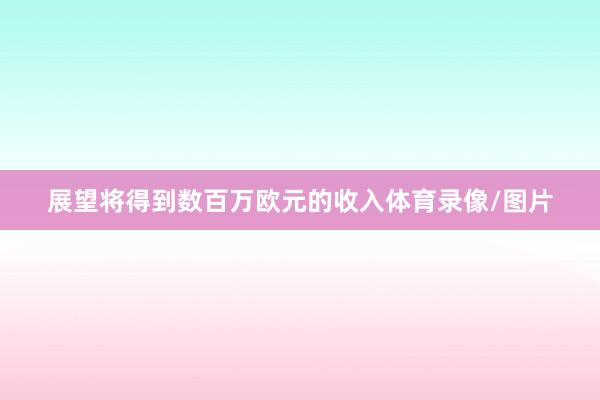 展望将得到数百万欧元的收入体育录像/图片