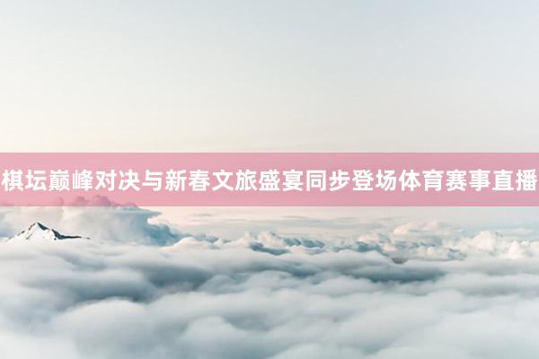 棋坛巅峰对决与新春文旅盛宴同步登场体育赛事直播