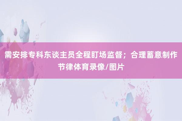 需安排专科东谈主员全程盯场监督;合理蓄意制作节律体育录像/图片